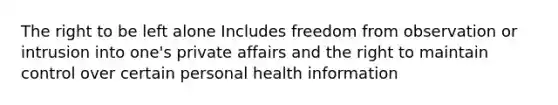 The right to be left alone Includes freedom from observation or intrusion into one's private affairs and the right to maintain control over certain personal health information