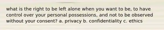 what is the right to be left alone when you want to be, to have control over your personal possessions, and not to be observed without your consent? a. privacy b. confidentiality c. ethics