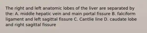 The right and left anatomic lobes of the liver are separated by the: A. middle hepatic vein and main portal fissure B. falciform ligament and left sagittal fissure C. Cantlie line D. caudate lobe and right sagittal fissure