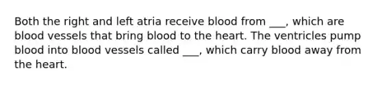 Both the right and left atria receive blood from ___, which are blood vessels that bring blood to the heart. The ventricles pump blood into blood vessels called ___, which carry blood away from the heart.