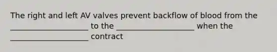 The right and left AV valves prevent backflow of blood from the ____________________ to the ____________________ when the ____________________ contract