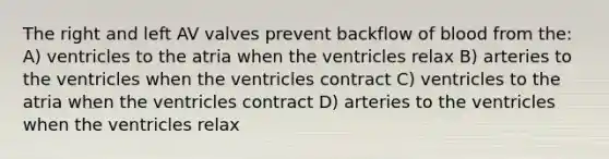 The right and left AV valves prevent backflow of blood from the: A) ventricles to the atria when the ventricles relax B) arteries to the ventricles when the ventricles contract C) ventricles to the atria when the ventricles contract D) arteries to the ventricles when the ventricles relax