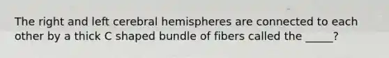 The right and left cerebral hemispheres are connected to each other by a thick C shaped bundle of fibers called the _____?