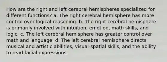 How are the right and left cerebral hemispheres specialized for different functions? a. The right cerebral hemisphere has more control over logical reasoning. b. The right cerebral hemisphere is primarily involved with intuition, emotion, math skills, and logic. c. The left cerebral hemisphere has greater control over math and language. d. The left cerebral hemisphere directs musical and artistic abilities, visual-spatial skills, and the ability to read facial expressions.