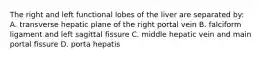 The right and left functional lobes of the liver are separated by: A. transverse hepatic plane of the right portal vein B. falciform ligament and left sagittal fissure C. middle hepatic vein and main portal fissure D. porta hepatis