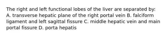 The right and left functional lobes of the liver are separated by: A. transverse hepatic plane of the right portal vein B. falciform ligament and left sagittal fissure C. middle hepatic vein and main portal fissure D. porta hepatis