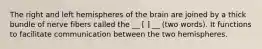 The right and left hemispheres of the brain are joined by a thick bundle of nerve fibers called the __ [ ] __ (two words). It functions to facilitate communication between the two hemispheres.