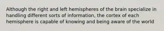 Although the right and left hemispheres of the brain specialize in handling different sorts of information, the cortex of each hemisphere is capable of knowing and being aware of the world