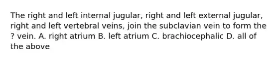 The right and left internal jugular, right and left external jugular, right and left vertebral veins, join the subclavian vein to form the ? vein. A. right atrium B. left atrium C. brachiocephalic D. all of the above