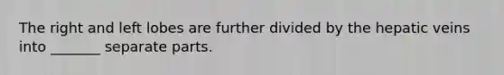 The right and left lobes are further divided by the hepatic veins into _______ separate parts.