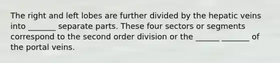 The right and left lobes are further divided by the hepatic veins into _______ separate parts. These four sectors or segments correspond to the second order division or the ______ _______ of the portal veins.