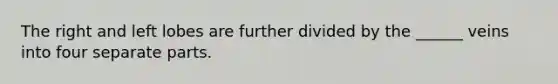 The right and left lobes are further divided by the ______ veins into four separate parts.