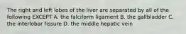 The right and left lobes of the liver are separated by all of the following EXCEPT A. the falciform ligament B. the gallbladder C. the interlobar fissure D. the middle hepatic vein