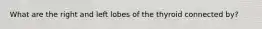 What are the right and left lobes of the thyroid connected by?