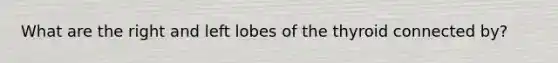 What are the right and left lobes of the thyroid connected by?