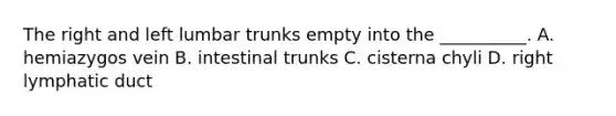 The right and left lumbar trunks empty into the __________. A. hemiazygos vein B. intestinal trunks C. cisterna chyli D. right lymphatic duct