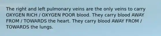 The right and left pulmonary veins are the only veins to carry OXYGEN RICH / OXYGEN POOR blood. They carry blood AWAY FROM / TOWARDS the heart. They carry blood AWAY FROM / TOWARDS the lungs.