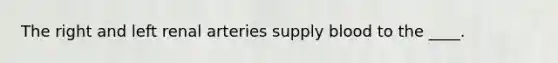The right and left renal arteries supply blood to the ____.