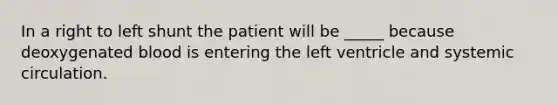 In a right to left shunt the patient will be _____ because deoxygenated blood is entering the left ventricle and systemic circulation.