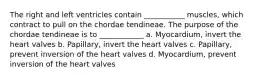 The right and left ventricles contain ___________ muscles, which contract to pull on the chordae tendineae. The purpose of the chordae tendineae is to ____________ a. Myocardium, invert the heart valves b. Papillary, invert the heart valves c. Papillary, prevent inversion of the heart valves d. Myocardium, prevent inversion of the heart valves