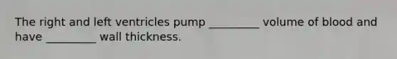 The right and left ventricles pump _________ volume of blood and have _________ wall thickness.