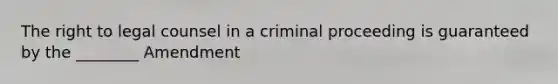 The right to legal counsel in a criminal proceeding is guaranteed by the ________ Amendment