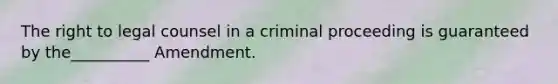 The right to legal counsel in a criminal proceeding is guaranteed by the__________ Amendment.