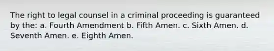 The right to legal counsel in a criminal proceeding is guaranteed by the: a. Fourth Amendment b. Fifth Amen. c. Sixth Amen. d. Seventh Amen. e. Eighth Amen.