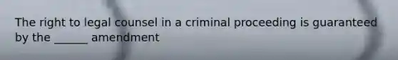 The right to legal counsel in a criminal proceeding is guaranteed by the ______ amendment