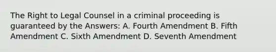 The Right to Legal Counsel in a criminal proceeding is guaranteed by the Answers: A. Fourth Amendment B. Fifth Amendment C. Sixth Amendment D. Seventh Amendment