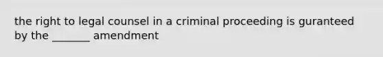 the right to legal counsel in a criminal proceeding is guranteed by the _______ amendment