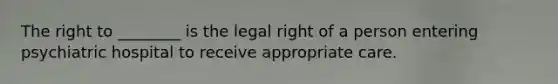 The right to ________ is the legal right of a person entering psychiatric hospital to receive appropriate care.