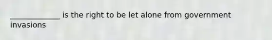 _____________ is the right to be let alone from government invasions