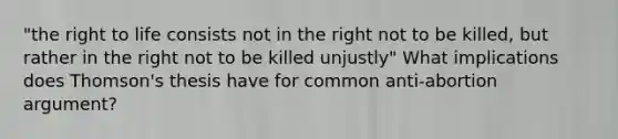 "the right to life consists not in the right not to be killed, but rather in the right not to be killed unjustly" What implications does Thomson's thesis have for common anti-abortion argument?