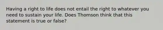 Having a right to life does not entail the right to whatever you need to sustain your life. Does Thomson think that this statement is true or false?