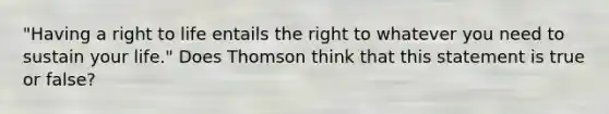 "Having a right to life entails the right to whatever you need to sustain your life." Does Thomson think that this statement is true or false?