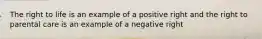 The right to life is an example of a positive right and the right to parental care is an example of a negative right