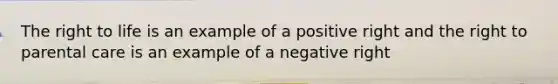 The right to life is an example of a positive right and the right to parental care is an example of a negative right