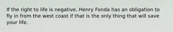 If the right to life is negative, Henry Fonda has an obligation to fly in from the west coast if that is the only thing that will save your life.