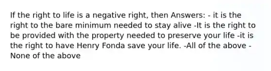 If the <a href='https://www.questionai.com/knowledge/kC8nqajBCW-right-to-life' class='anchor-knowledge'>right to life</a> is a negative right, then Answers: - it is the right to the bare minimum needed to stay alive -It is the right to be provided with the property needed to preserve your life -it is the right to have Henry Fonda save your life. -All of the above -None of the above