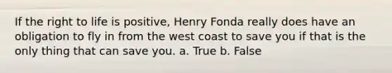 If the right to life is positive, Henry Fonda really does have an obligation to fly in from the west coast to save you if that is the only thing that can save you. a. True b. False