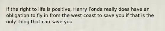 If the right to life is positive, Henry Fonda really does have an obligation to fly in from the west coast to save you if that is the only thing that can save you