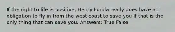 If the right to life is positive, Henry Fonda really does have an obligation to fly in from the west coast to save you if that is the only thing that can save you. Answers: True False