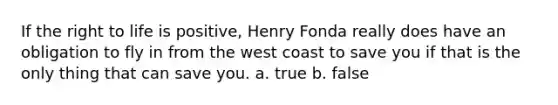 If the <a href='https://www.questionai.com/knowledge/kC8nqajBCW-right-to-life' class='anchor-knowledge'>right to life</a> is positive, Henry Fonda really does have an obligation to fly in from the west coast to save you if that is the only thing that can save you. a. true b. false