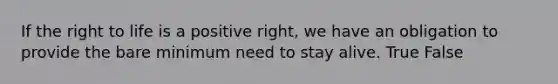 If the right to life is a positive right, we have an obligation to provide the bare minimum need to stay alive. True False