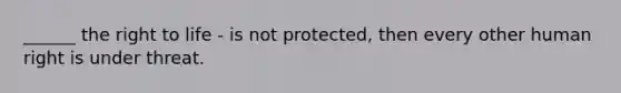 ______ the right to life - is not protected, then every other human right is under threat.