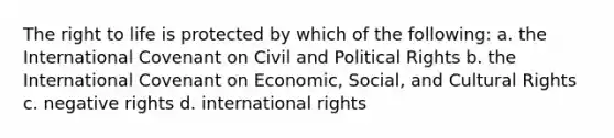 The right to life is protected by which of the following: a. the International Covenant on Civil and Political Rights b. the International Covenant on Economic, Social, and Cultural Rights c. negative rights d. international rights