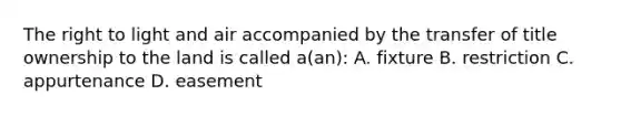 The right to light and air accompanied by the transfer of title ownership to the land is called a(an): A. fixture B. restriction C. appurtenance D. easement