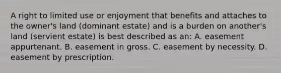 A right to limited use or enjoyment that benefits and attaches to the owner's land (dominant estate) and is a burden on another's land (servient estate) is best described as an: A. easement appurtenant. B. easement in gross. C. easement by necessity. D. easement by prescription.