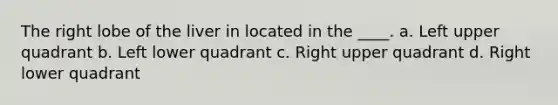 The right lobe of the liver in located in the ____. a. Left upper quadrant b. Left lower quadrant c. Right upper quadrant d. Right lower quadrant